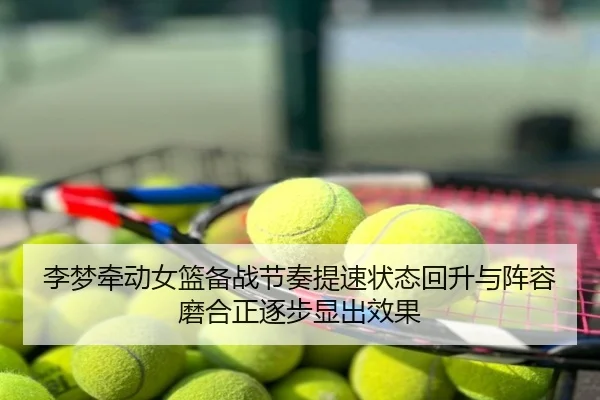 李梦牵动女篮备战节奏提速状态回升与阵容磨合正逐步显出效果
